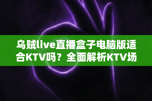 乌贼live直播盒子电脑版适合KTV吗?全面解析KTV场景下的功能表现与实用建议 乌贼live直播盒子电脑版适合KTV吗?全面解析KTV场景下的功能表现与实用建议