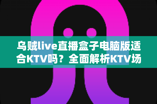 乌贼live直播盒子电脑版适合KTV吗?全面解析KTV场景下的功能表现与实用建议 乌贼live直播盒子电脑版适合KTV吗?全面解析KTV场景下的功能表现与实用建议
