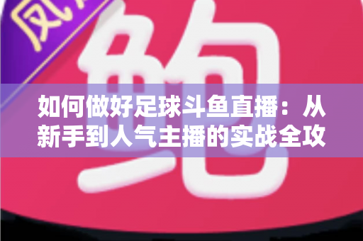 如何做好足球斗鱼直播：从新手到人气主播的实战全攻略