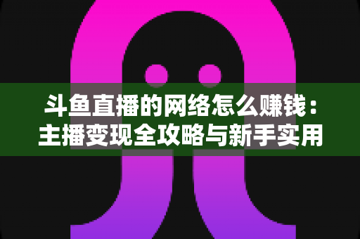 斗鱼直播的网络怎么赚钱:主播变现全攻略与新手实用指南 斗鱼直播的网络怎么赚钱:主播变现全攻略与新手实用指南