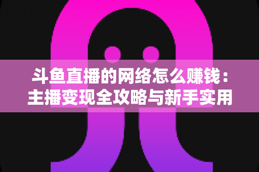 斗鱼直播的网络怎么赚钱:主播变现全攻略与新手实用指南 斗鱼直播的网络怎么赚钱:主播变现全攻略与新手实用指南