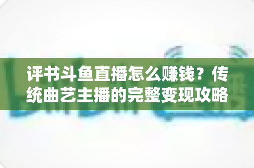 评书斗鱼直播怎么赚钱?传统曲艺主播的完整变现攻略与实战技巧 评书斗鱼直播怎么赚钱?传统曲艺主播的完整变现攻略与实战技巧