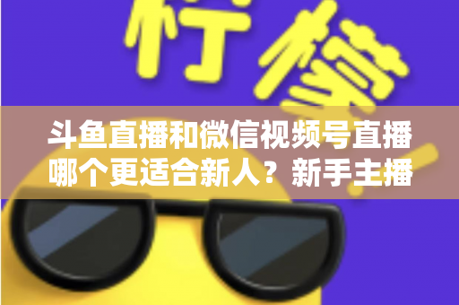 斗鱼直播和微信视频号直播哪个更适合新人？新手主播平台选择深度指南与避坑攻略