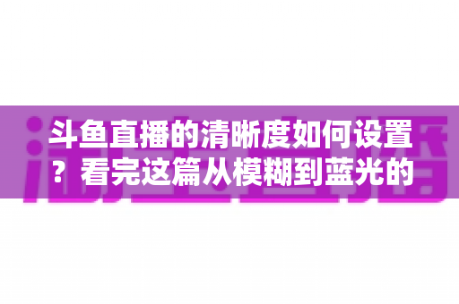 斗鱼直播的清晰度如何设置?看完这篇从模糊到蓝光的完整指南 斗鱼直播的清晰度如何设置?看完这篇从模糊到蓝光的完整指南