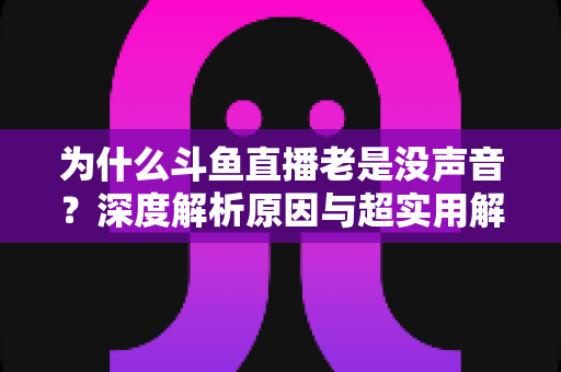 为什么斗鱼直播老是没声音?深度解析原因与超实用解决方案全指南 为什么斗鱼直播老是没声音?深度解析原因与超实用解决方案全指南