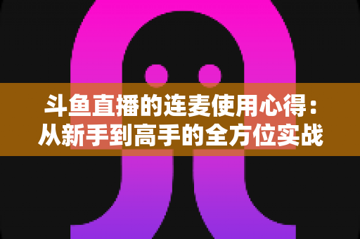 斗鱼直播的连麦使用心得：从新手到高手的全方位实战指南