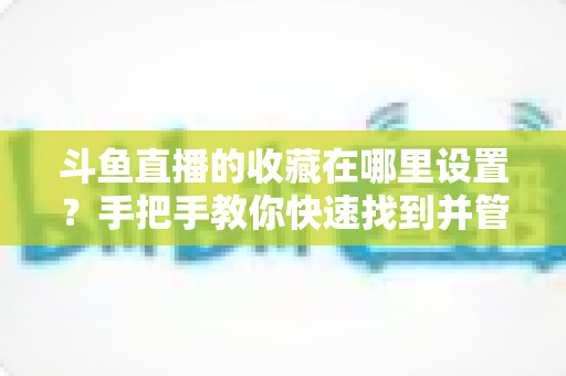 斗鱼直播的收藏在哪里设置？手把手教你快速找到并管理收藏夹的完整实用指南