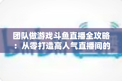 团队做游戏斗鱼直播全攻略:从零打造高人气直播间的实战指南 团队做游戏斗鱼直播全攻略:从零打造高人气直播间的实战指南