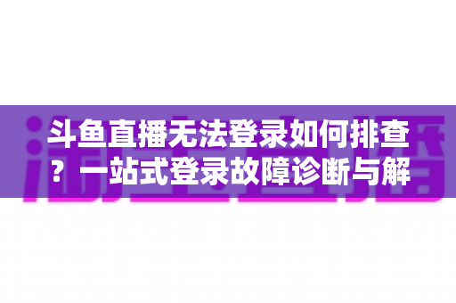 斗鱼直播无法登录如何排查？一站式登录故障诊断与解决全指南
