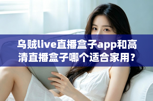 乌贼live直播盒子app和高清直播盒子哪个适合家用？家用直播观看方案全面对比与选购指南