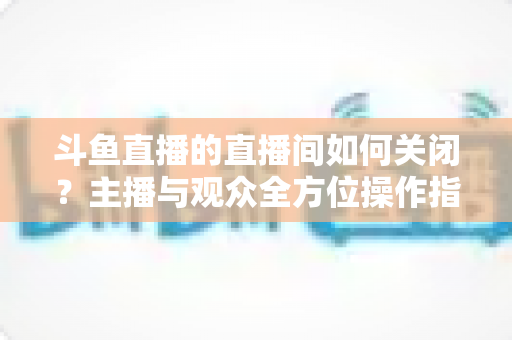 斗鱼直播的直播间如何关闭？主播与观众全方位操作指南详解