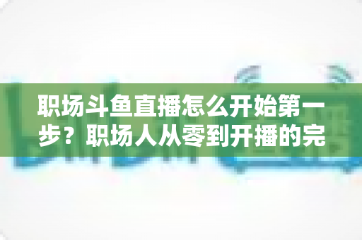 职场斗鱼直播怎么开始第一步？职场人从零到开播的完整实战指南