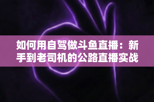 如何用自驾做斗鱼直播:新手到老司机的公路直播实战全攻略 如何用自驾做斗鱼直播:新手到老司机的公路直播实战全攻略