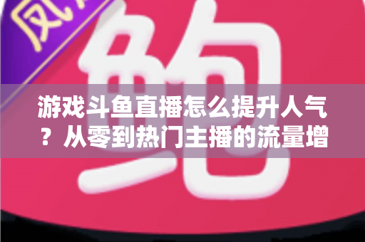 游戏斗鱼直播怎么提升人气?从零到热门主播的流量增长实战指南 游戏斗鱼直播怎么提升人气?从零到热门主播的流量增长实战指南