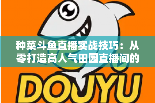 种菜斗鱼直播实战技巧：从零打造高人气田园直播间的完整实战指南
