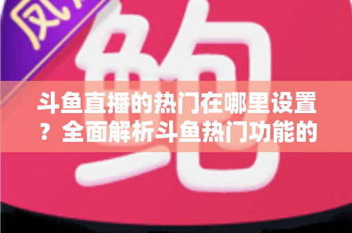 斗鱼直播的热门在哪里设置？全面解析斗鱼热门功能的查看与设置技巧