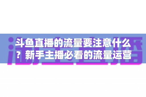 斗鱼直播的流量要注意什么?新手主播必看的流量运营全攻略 斗鱼直播的流量要注意什么?新手主播必看的流量运营全攻略