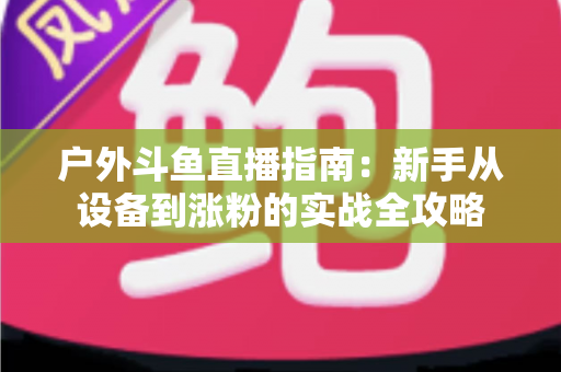 户外斗鱼直播指南:新手从设备到涨粉的实战全攻略 户外斗鱼直播指南:新手从设备到涨粉的实战全攻略