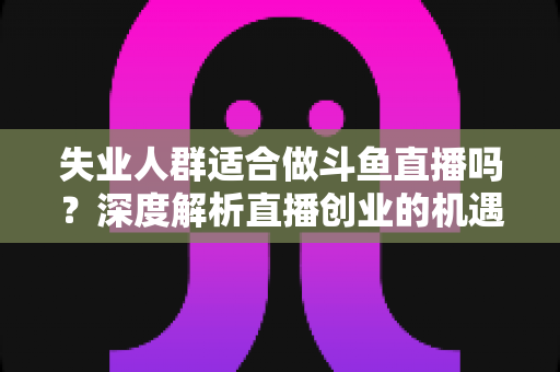 失业人群适合做斗鱼直播吗？深度解析直播创业的机遇、挑战与实用指南