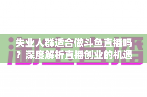 失业人群适合做斗鱼直播吗？深度解析直播创业的机遇、挑战与实用指南