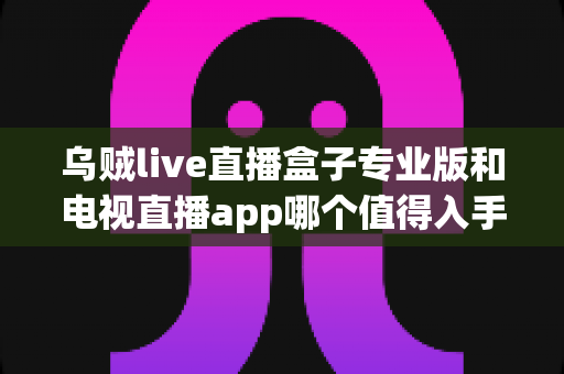 乌贼live直播盒子专业版和电视直播app哪个值得入手？2025年最全选购对比指南，帮你一文看懂不再纠结