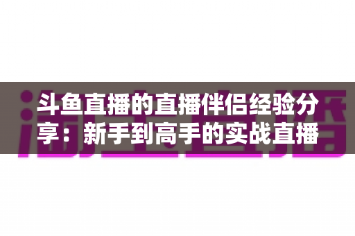 斗鱼直播的直播伴侣经验分享:新手到高手的实战直播攻略 斗鱼直播的直播伴侣经验分享:新手到高手的实战直播攻略