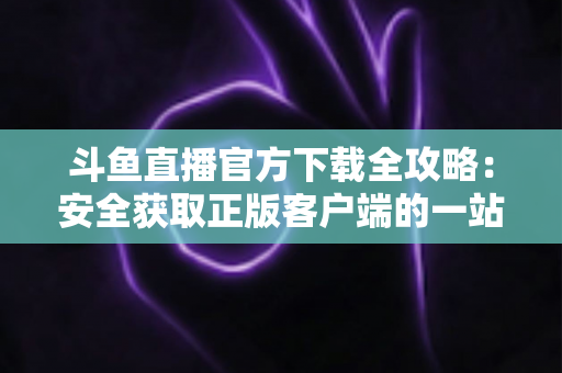 斗鱼直播官方下载全攻略:安全获取正版客户端的一站式指南 斗鱼直播官方下载全攻略:安全获取正版客户端的一站式指南