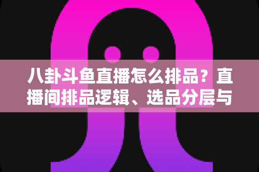 八卦斗鱼直播怎么排品？直播间排品逻辑、选品分层与实战模板全解析