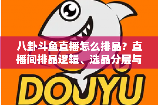 八卦斗鱼直播怎么排品？直播间排品逻辑、选品分层与实战模板全解析