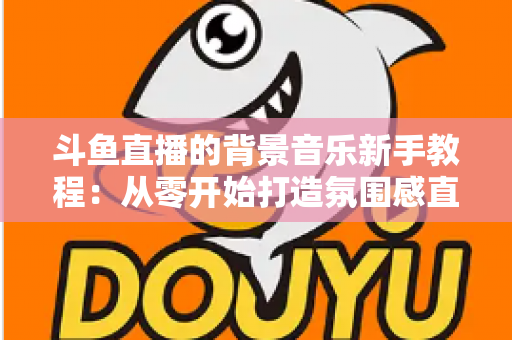 斗鱼直播的背景音乐新手教程：从零开始打造氛围感直播间的完整指南