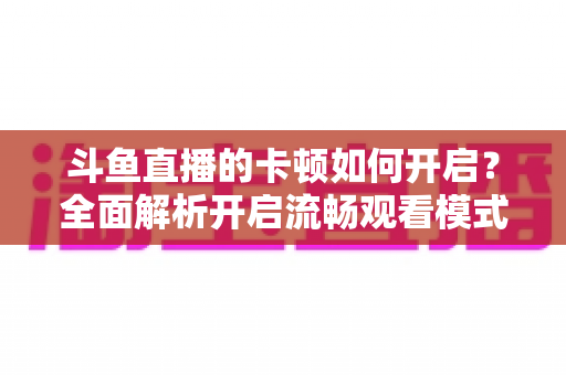 斗鱼直播的卡顿如何开启?全面解析开启流畅观看模式的设置方法与优化技巧 斗鱼直播的卡顿如何开启?全面解析开启流畅观看模式的设置方法与优化技巧