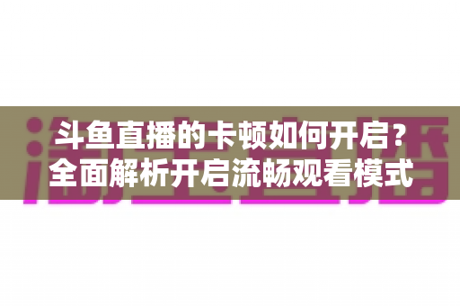 斗鱼直播的卡顿如何开启?全面解析开启流畅观看模式的设置方法与优化技巧 斗鱼直播的卡顿如何开启?全面解析开启流畅观看模式的设置方法与优化技巧