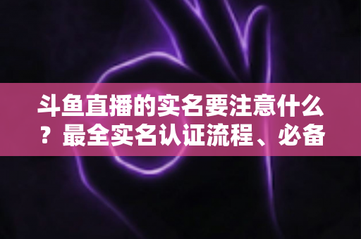 斗鱼直播的实名要注意什么？最全实名认证流程、必备材料与避坑指南