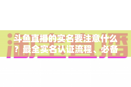 斗鱼直播的实名要注意什么？最全实名认证流程、必备材料与避坑指南