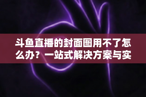 斗鱼直播的封面图用不了怎么办？一站式解决方案与实用避坑指南全解析
