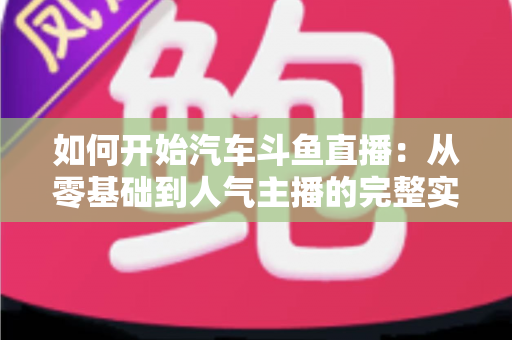 如何开始汽车斗鱼直播:从零基础到人气主播的完整实战指南 如何开始汽车斗鱼直播:从零基础到人气主播的完整实战指南