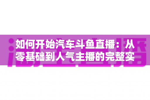 如何开始汽车斗鱼直播:从零基础到人气主播的完整实战指南 如何开始汽车斗鱼直播:从零基础到人气主播的完整实战指南