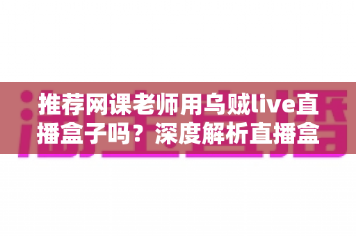 推荐网课老师用乌贼live直播盒子吗?深度解析直播盒子对在线教学的实用价值与选购指南 推荐网课老师用乌贼live直播盒子吗?深度解析直播盒子对在线教学的实用价值与选购指南