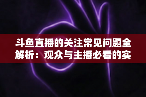 斗鱼直播的关注常见问题全解析:观众与主播必看的实用指南 斗鱼直播的关注常见问题全解析:观众与主播必看的实用指南
