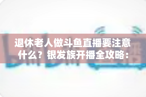 退休老人做斗鱼直播要注意什么？银发族开播全攻略：从平台规则到健康管理，一篇文章讲透直播那些事