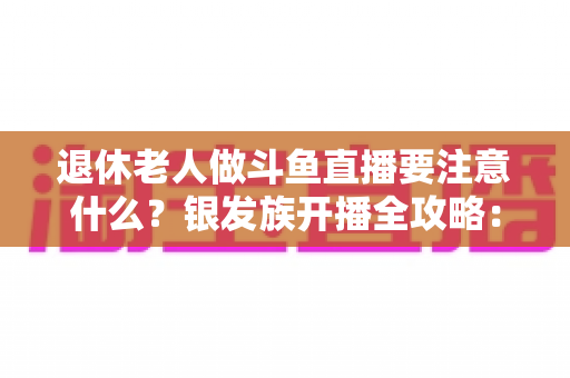 退休老人做斗鱼直播要注意什么？银发族开播全攻略：从平台规则到健康管理，一篇文章讲透直播那些事