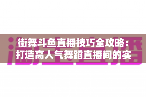 街舞斗鱼直播技巧全攻略：打造高人气舞蹈直播间的实战秘籍