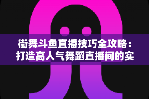街舞斗鱼直播技巧全攻略：打造高人气舞蹈直播间的实战秘籍