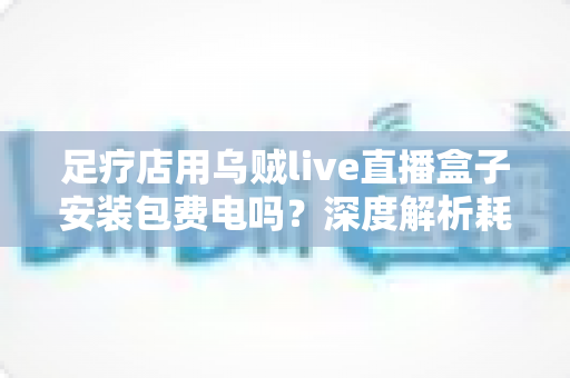 足疗店用乌贼live直播盒子安装包费电吗?深度解析耗电真相与门店省电经营指南 足疗店用乌贼live直播盒子安装包费电吗?深度解析耗电真相与门店省电经营指南