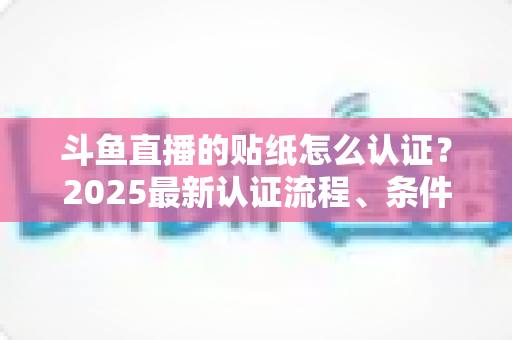 斗鱼直播的贴纸怎么认证？2025最新认证流程、条件与常见问题全解析
