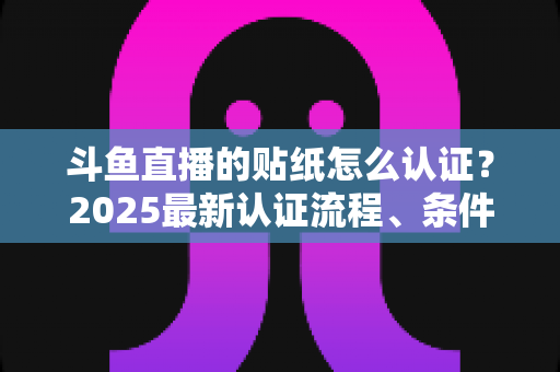 斗鱼直播的贴纸怎么认证？2025最新认证流程、条件与常见问题全解析