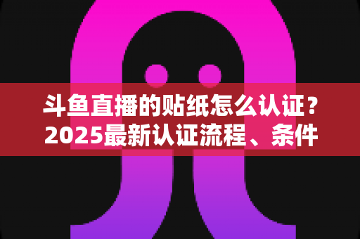斗鱼直播的贴纸怎么认证？2025最新认证流程、条件与常见问题全解析