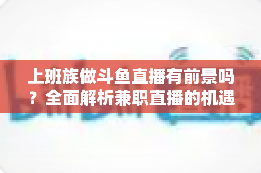 上班族做斗鱼直播有前景吗?全面解析兼职直播的机遇、挑战与实战攻略 上班族做斗鱼直播有前景吗?全面解析兼职直播的机遇、挑战与实战攻略