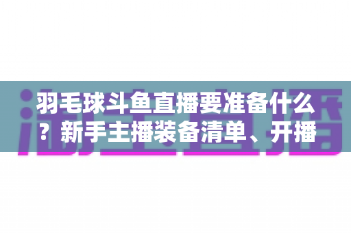 羽毛球斗鱼直播要准备什么?新手主播装备清单、开播设置与内容策划一站式指南 羽毛球斗鱼直播要准备什么?新手主播装备清单、开播设置与内容策划一站式指南