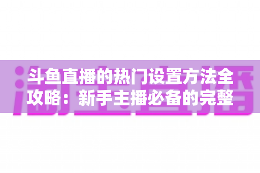斗鱼直播的热门设置方法全攻略:新手主播必备的完整优化指南 斗鱼直播的热门设置方法全攻略:新手主播必备的完整优化指南